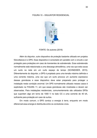 30
FIGURA 10 – DISJUNTOR RESIDENCIAL
FONTE: Os autores (2018)
Além do disjuntor, outro dispositivo de proteção bastante utilizado em projetos
fotovoltaicos é o DPS. Esse dispositivo é conectado em paralelo com o circuito a ser
protegido para proteções em caso de transientes de sobretensão. Essa sobretensão
normalmente está relacionada a uma descarga atmosférica, uma vez que esta causa
um surto na rede em um curto espaço de tempo (SCHNEIDER, 2015).
Diferentemente do disjuntor, o DPS é projetado para uma tensão máxima definida e
uma corrente máxima, uma vez que um surto provoca um aumento expressivo
dessas grandezas e esse dispositivo deve estar preparado para proteger a
instalação nesta condição anormal. Um DPS normalmente utilizado nesses casos é
explicitado na FIGURA 11, em que essas grandezas são mostradas e devem ser
observadas. Para instalações residenciais, comumentemente são utilizados DPSs
que suportam algo em torno de 1000 V no lado CC e uma corrente de 40 kA,
suficiente para proteção em caso de surtos.
Em modo comum, o DPS conduz a energia à terra, enquanto em modo
diferencial essa energia é distribuída entre os condutores vivos.
 