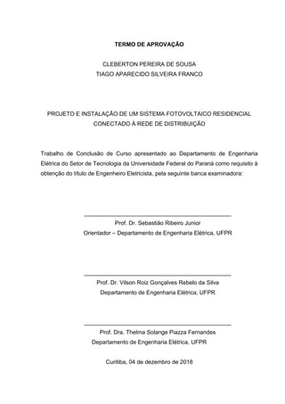 TERMO DE APROVAÇÃO
CLEBERTON PEREIRA DE SOUSA
TIAGO APARECIDO SILVEIRA FRANCO
PROJETO E INSTALAÇÃO DE UM SISTEMA FOTOVOLTAICO RESIDENCIAL
CONECTADO À REDE DE DISTRIBUIÇÃO
Trabalho de Conclusão de Curso apresentado ao Departamento de Engenharia
Elétrica do Setor de Tecnologia da Universidade Federal do Paraná como requisito à
obtenção do título de Engenheiro Eletricista, pela seguinte banca examinadora:
______________________________________________
Prof. Dr. Sebastião Ribeiro Junior
Orientador – Departamento de Engenharia Elétrica, UFPR
______________________________________________
Prof. Dr. Vilson Roiz Gonçalves Rebelo da Silva
Departamento de Engenharia Elétrica, UFPR
______________________________________________
Prof. Dra. Thelma Solange Piazza Fernandes
Departamento de Engenharia Elétrica, UFPR
Curitiba, 04 de dezembro de 2018
 