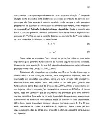 32
componentes com a passagem de corrente, provocando sua atuação. O tempo de
atuação deste dispositivo está diretamente associado ao módulo da corrente que
passa por ele. Sua atuação é baseada no efeito Joule, no qual o calor gerado é
proporcional ao quadrado da intensidade da corrente que transita, como mostrado
na equação Erro! Autoreferência de indicador não válida.. Ainda, a corrente para
fundir o condutor pode ser calculada utilizando a fórmula de Preece, explicitada na
equação (2). Verifica-se que a corrente depende do coeficiente de Preece (próprio
de cada material) e do diâmetro do fio do fusível.
(1)
(2)
Observadas as equações Como citado, as proteções utilizadas são muito
importantes para garantir o funcionamento de maneira segura do sistema instalado.
Usualmente, para a proteção do lado CC são utilizados disjuntores e dispositivos de
proteção contra surto-DPS (CAMARGO, 2017).
Disjuntores são dispositivos de manobra que têm por função interromper o
circuito elétrico sobre condições normais, para desligamento proposital, além de
interrupção em condições específicas, como um curto circuito. São dispositivos
eletromecânicos que devem estar associados a um relé para garantir seu
funcionamento como dispositivo de proteção (SAMPAIO, 2012). O esquemático de
um disjuntor utilizado em proteções residenciais é mostrado na FIGURA 10. Nessa
figura, pode ser verificado que os disjuntores são projetados para uma corrente
nominal específica. Esse valor de corrente é calculado de acordo com a corrente de
curto-circuito da instalação, considerados todos os circuitos e suas capacidades.
Além disso, esses dispositivos possuem classes, nomeadas como B, C e D, que
estão associadas às curvas características do dispositivo. Essas curvas, por sua
vez, consideram o tipo de carga a ser protegida e o tempo necessário para atuação
do dispositivo.
I²
*
R
P 
d³
*
a
=
I
 