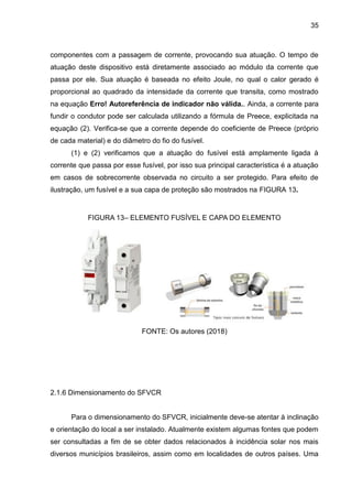 35
componentes com a passagem de corrente, provocando sua atuação. O tempo de
atuação deste dispositivo está diretamente associado ao módulo da corrente que
passa por ele. Sua atuação é baseada no efeito Joule, no qual o calor gerado é
proporcional ao quadrado da intensidade da corrente que transita, como mostrado
na equação Erro! Autoreferência de indicador não válida.. Ainda, a corrente para
fundir o condutor pode ser calculada utilizando a fórmula de Preece, explicitada na
equação (2). Verifica-se que a corrente depende do coeficiente de Preece (próprio
de cada material) e do diâmetro do fio do fusível.
(1) e (2) verificamos que a atuação do fusível está amplamente ligada à
corrente que passa por esse fusível, por isso sua principal característica é a atuação
em casos de sobrecorrente observada no circuito a ser protegido. Para efeito de
ilustração, um fusível e a sua capa de proteção são mostrados na FIGURA 13.
FIGURA 13– ELEMENTO FUSÍVEL E CAPA DO ELEMENTO
FONTE: Os autores (2018)
2.1.6 Dimensionamento do SFVCR
Para o dimensionamento do SFVCR, inicialmente deve-se atentar à inclinação
e orientação do local a ser instalado. Atualmente existem algumas fontes que podem
ser consultadas a fim de se obter dados relacionados à incidência solar nos mais
diversos municípios brasileiros, assim como em localidades de outros países. Uma
 