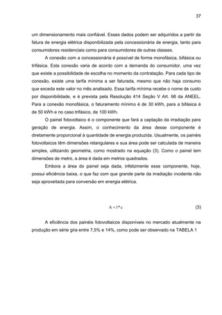 37
um dimensionamento mais confiável. Esses dados podem ser adquiridos a partir da
fatura de energia elétrica disponibilizada pela concessionária de energia, tanto para
consumidores residenciais como para consumidores de outras classes.
A conexão com a concessionária é possível de forma monofásica, bifásica ou
trifásica. Esta conexão varia de acordo com a demanda do consumidor, uma vez
que existe a possibilidade de escolha no momento da contratação. Para cada tipo de
conexão, existe uma tarifa mínima a ser faturada, mesmo que não haja consumo
que exceda este valor no mês analisado. Essa tarifa mínima recebe o nome de custo
por disponibilidade, e é prevista pela Resolução 414 Seção V Art. 98 da ANEEL.
Para a conexão monofásica, o faturamento mínimo é de 30 kWh, para a bifásica é
de 50 kWh e no caso trifásico, de 100 kWh.
O painel fotovoltaico é o componente que fará a captação da irradiação para
geração de energia. Assim, o conhecimento da área desse componente é
diretamente proporcional à quantidade de energia produzida. Usualmente, os painéis
fotovoltaicos têm dimensões retangulares e sua área pode ser calculada de maneira
simples, utilizando geometria, como mostrado na equação (3). Como o painel tem
dimensões de metro, a área é dada em metros quadrados.
Embora a área do painel seja dada, infelizmente esse componente, hoje,
possui eficiência baixa, o que faz com que grande parte da irradiação incidente não
seja aproveitada para conversão em energia elétrica.
(3)
A eficiência dos painéis fotovoltaicos disponíveis no mercado atualmente na
produção em série gira entre 7,5% e 14%, como pode ser observado na TABELA 1
c
*
l
A 
 