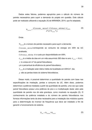 39
Dados estes fatores, podemos agrupá-los para o cálculo do número de
painéis necessários para suprir a demanda do projeto em questão. Este cálculo
pode ser realizado utilizando a equação (4) de MIRANDA, 2014, que foi adaptada.
(4)
Onde:
painéis
N é o número de painéis necessário para suprir a demanda;
mensal
Consumo_ corresponde ao consumo de energia em kWh da UC
analisada;
mínima
Cobrança_ é o custo por disponibilidade em kWh;
médio
d é a média de dias em um mês assumindo 365 dias no ano 41
,
30

médio
d ;
A é a área em m² do painel fotovoltaico;
 é o percentual da eficiência do painel fotovoltaico;
média
E é a irradiação solar diária média da localidade em kWh/m². dia;
p são as perdas totais do sistema fotovoltaicos.
Desse modo, é possível determinar a quantidade de painéis com base nas
especificações de irradiação, perdas e consumo da UC. Além disso, podemos
determinar a potência instalada a partir da quantidade de painéis, uma vez que cada
painel fotovoltaico possui uma potência de pico e a multiplicação deste valor pela
quantidade de painéis nos dá esta grandeza, como mostrado na equação (5). O
conhecimento da potência instalada e do número de painéis fotovoltaicos nos
fornece informações tanto da área necessária para a instalação dos módulos quanto
para a determinação do inversor de frequência que deve ser instalado a fim de
garantir o funcionamento do sistema.
(5)
p
E
A
d
mínima
Cobrança
mensal
Consumo
média
médio
*
*
*
/
)
_
_
(
Npainéis



P
*
N
P Painel
Painéis
inst 
 