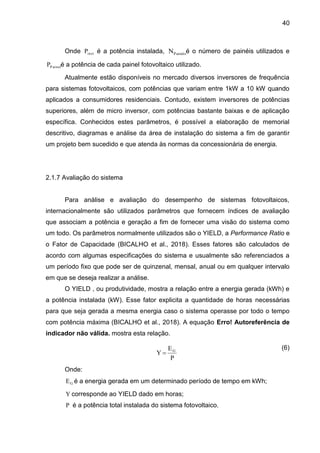 40
Onde inst
P é a potência instalada, Painéis
N é o número de painéis utilizados e
P ainel
P é a potência de cada painel fotovoltaico utilizado.
Atualmente estão disponíveis no mercado diversos inversores de frequência
para sistemas fotovoltaicos, com potências que variam entre 1kW a 10 kW quando
aplicados a consumidores residenciais. Contudo, existem inversores de potências
superiores, além de micro inversor, com potências bastante baixas e de aplicação
específica. Conhecidos estes parâmetros, é possível a elaboração de memorial
descritivo, diagramas e análise da área de instalação do sistema a fim de garantir
um projeto bem sucedido e que atenda às normas da concessionária de energia.
2.1.7 Avaliação do sistema
Para análise e avaliação do desempenho de sistemas fotovoltaicos,
internacionalmente são utilizados parâmetros que fornecem índices de avaliação
que associam a potência e geração a fim de fornecer uma visão do sistema como
um todo. Os parâmetros normalmente utilizados são o YIELD, a Performance Ratio e
o Fator de Capacidade (BICALHO et al., 2018). Esses fatores são calculados de
acordo com algumas especificações do sistema e usualmente são referenciados a
um período fixo que pode ser de quinzenal, mensal, anual ou em qualquer intervalo
em que se deseja realizar a análise.
O YIELD , ou produtividade, mostra a relação entre a energia gerada (kWh) e
a potência instalada (kW). Esse fator explicita a quantidade de horas necessárias
para que seja gerada a mesma energia caso o sistema operasse por todo o tempo
com potência máxima (BICALHO et al., 2018). A equação Erro! Autoreferência de
indicador não válida. mostra esta relação.
(6)
Onde:
G
E é a energia gerada em um determinado período de tempo em kWh;
Y corresponde ao YIELD dado em horas;
P é a potência total instalada do sistema fotovoltaico.
P
E
Y G

 