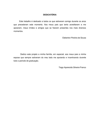 DEDICATÓRIA
Este trabalho é dedicado a todos os que estiveram comigo durante os anos
que precederam este momento. Aos meus pais que tanto acreditaram e me
apoiaram, meus irmãos e amigos que se fizeram presentes nos mais diversos
momentos.
Cleberton Pereira de Sousa
Dedico este projeto a minha família, em especial, aos meus pais e minha
esposa que sempre estiveram do meu lado me apoiando e incentivando durante
todo o período de graduação.
Tiago Aparecido Silveira Franco
 