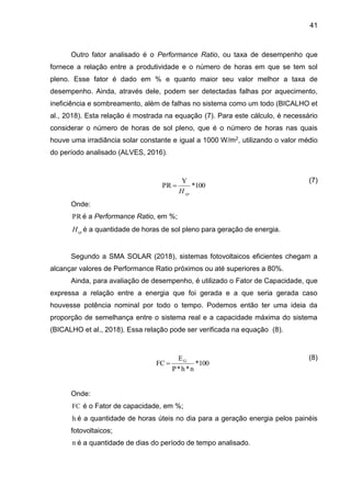 41
Outro fator analisado é o Performance Ratio, ou taxa de desempenho que
fornece a relação entre a produtividade e o número de horas em que se tem sol
pleno. Esse fator é dado em % e quanto maior seu valor melhor a taxa de
desempenho. Ainda, através dele, podem ser detectadas falhas por aquecimento,
ineficiência e sombreamento, além de falhas no sistema como um todo (BICALHO et
al., 2018). Esta relação é mostrada na equação (7). Para este cálculo, é necessário
considerar o número de horas de sol pleno, que é o número de horas nas quais
houve uma irradiância solar constante e igual a 1000 W/m2, utilizando o valor médio
do período analisado (ALVES, 2016).
(7)
Onde:
PR é a Performance Ratio, em %;
sp
H é a quantidade de horas de sol pleno para geração de energia.
Segundo a SMA SOLAR (2018), sistemas fotovoltaicos eficientes chegam a
alcançar valores de Performance Ratio próximos ou até superiores a 80%.
Ainda, para avaliação de desempenho, é utilizado o Fator de Capacidade, que
expressa a relação entre a energia que foi gerada e a que seria gerada caso
houvesse potência nominal por todo o tempo. Podemos então ter uma ideia da
proporção de semelhança entre o sistema real e a capacidade máxima do sistema
(BICALHO et al., 2018). Essa relação pode ser verificada na equação (8).
(8)
Onde:
FC é o Fator de capacidade, em %;
h é a quantidade de horas úteis no dia para a geração energia pelos painéis
fotovoltaicos;
n é a quantidade de dias do período de tempo analisado.
100
*
Y
PR
sp
H

100
*
n
*
h
*
P
E
FC G

 