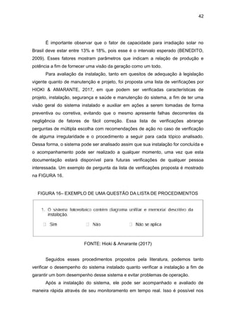 42
É importante observar que o fator de capacidade para irradiação solar no
Brasil deve estar entre 13% e 18%, pois esse é o intervalo esperado (BENEDITO,
2009). Esses fatores mostram parâmetros que indicam a relação de produção e
potência a fim de fornecer uma visão da geração como um todo.
Para avaliação da instalação, tanto em quesitos de adequação à legislação
vigente quanto de manutenção e projeto, foi proposta uma lista de verificações por
HIOKI & AMARANTE, 2017, em que podem ser verificadas características de
projeto, instalação, segurança e saúde e manutenção do sistema, a fim de ter uma
visão geral do sistema instalado e auxiliar em ações a serem tomadas de forma
preventiva ou corretiva, evitando que o mesmo apresente falhas decorrentes da
negligência de fatores de fácil correção. Essa lista de verificações abrange
perguntas de múltipla escolha com recomendações de ação no caso de verificação
de alguma irregularidade e o procedimento a seguir para cada tópico analisado.
Dessa forma, o sistema pode ser analisado assim que sua instalação for concluída e
o acompanhamento pode ser realizado a qualquer momento, uma vez que esta
documentação estará disponível para futuras verificações de qualquer pessoa
interessada. Um exemplo de pergunta da lista de verificações proposta é mostrado
na FIGURA 16.
FIGURA 16– EXEMPLO DE UMA QUESTÃO DA LISTA DE PROCEDIMENTOS
FONTE: Hioki & Amarante (2017)
Seguidos esses procedimentos propostos pela literatura, podemos tanto
verificar o desempenho do sistema instalado quanto verificar a instalação a fim de
garantir um bom desempenho desse sistema e evitar problemas de operação.
Após a instalação do sistema, ele pode ser acompanhado e avaliado de
maneira rápida através de seu monitoramento em tempo real. Isso é possível nos
 