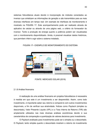 43
sistemas fotovoltaicos atuais devido à incorporação de módulos conectados ao
inversor que sintetizam as informações de geração e são transmitidos para as mais
diversas interfaces em tempo real. Um exemplo de interfaces de monitoramento é
mostrado na FIGURA 17. Este acompanhamento pode ser realizado através de
aplicativo de celular ou através de uma página web, a critério do fornecedor do
inversor. Tanto a produção de energia quanto a potência podem ser visualizadas
com o monitoramento disponibilizado. Ainda, é possível visualizar dados históricos,
que permitem inferir e agir sobre o sistema instalado.
FIGURA 17– EXEMPLO DE MONITORAMENTO DO SISTEMA
FONTE: MERCADO SOLAR (2018)
2.1.8 Análise financeira
A realização de uma análise financeira em projetos fotovoltaicos é necessária
à medida em que este é um investimento a ser desprendido. Assim, como todo
investimento, é importante saber seu retorno e compará-lo com outros investimentos
disponíveis, a fim de verificar sua atratividade. Índices como Payback (simples ou
descontado), Valor Presente Líquido (VPL) e a Taxa Interna de Retorno (TIR) são
amplamente utilizados nas mais diversas análises econômicas devido à sua
característica de comparação e quantização de valores decisivos para investimento.
O Payback analisado para investimentos pode ser o simples ou o descontado.
O Payback, tanto simples quanto o descontado mostram o retorno do investimento
 