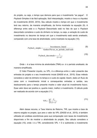 44
do projeto, ou seja, o tempo que demora para que o investimento “se pague”. O
Payback Simples é de fácil aplicação, fácil interpretação, mostra o risco e a liquidez
do investimento (EICK, 2010). Seu cálculo mostra o tempo em que o investimento
terá seu retorno, de maneira simplificada, da forma mostrada na equação (9). A
diferença entre este e o Payback Descontado está no fato de que o Payback
descontado considera o custo do dinheiro no tempo, ou seja, a variação do custo de
investimento no decorrer do tempo em que o investimento está sendo analisado,
comparado com uma taxa de atratividade, como mostrado na equação (10).
(9)
(10)
Onde t é a taxa mínima de atratividade (TMA) e n é o período analisado, de
maneira simplificada.
O Valor Presente Líquido, ou VPL, é a diferença entre o valor presente das
entradas do projeto e o seu investimento inicial (DASSI et al., 2015). Esse método
considera o valor do dinheiro no tempo e o custo do capital. Assim, dado um fluxo de
caixa com o investimento inicial e consequentes entradas e saídas, seu
deslocamento para o tempo presente mostra o valor atual do investimento futuro.
Esse valor deve ser positivo e, quanto maior, melhor o investimento. O cálculo pode
ser realizado de acordo com a equação (11).
(11)
Além desse recurso, a Taxa Interna de Retorno, TIR, que mostra a taxa de
retorno exigida no projeto, que zera o valor do VPL (DASSI et al., 2015), é também
utilizada em análises econômicas para sua comparação com taxas de investimento
disponíveis a fim de mostrar a atratividade do projeto. Seu cálculo considera a
equação (10), onde i é a TIR, considerando VPL = 0 e subtraindo o investimento
sado
íodo_anali
xos_no_per
Ganhos/Flu
to_Inicial
Investimen
ples
ayback_sim 
P
t)
(1
1
scontado
Payback_de n


)
1
(
VPL
1


 

N
n
n
n
Ct
i
F
 