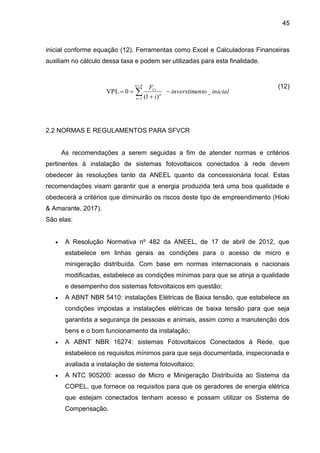 45
inicial conforme equação (12). Ferramentas como Excel e Calculadoras Financeiras
auxiliam no cálculo dessa taxa e podem ser utilizadas para esta finalidade.
(12)
2.2 NORMAS E REGULAMENTOS PARA SFVCR
As recomendações a serem seguidas a fim de atender normas e critérios
pertinentes à instalação de sistemas fotovoltaicos conectados à rede devem
obedecer às resoluções tanto da ANEEL quanto da concessionária local. Estas
recomendações visam garantir que a energia produzida terá uma boa qualidade e
obedecerá a critérios que diminuirão os riscos deste tipo de empreendimento (Hioki
& Amarante, 2017).
São elas:
 A Resolução Normativa nº 482 da ANEEL, de 17 de abril de 2012, que
estabelece em linhas gerais as condições para o acesso de micro e
minigeração distribuída. Com base em normas internacionais e nacionais
modificadas, estabelece as condições mínimas para que se atinja a qualidade
e desempenho dos sistemas fotovoltaicos em questão;
 A ABNT NBR 5410: instalações Elétricas de Baixa tensão, que estabelece as
condições impostas a instalações elétricas de baixa tensão para que seja
garantida a segurança de pessoas e animais, assim como a manutenção dos
bens e o bom funcionamento da instalação;
 A ABNT NBR 16274: sistemas Fotovoltaicos Conectados à Rede, que
estabelece os requisitos mínimos para que seja documentada, inspecionada e
avaliada a instalação de sistema fotovoltaico;
 A NTC 905200: acesso de Micro e Minigeração Distribuída ao Sistema da
COPEL, que fornece os requisitos para que os geradores de energia elétrica
que estejam conectados tenham acesso e possam utilizar os Sistema de
Compensação.
inicial
nto
inverstime
i
F
N
n
n
n
Ct
_
)
1
(
0
VPL
1



 


 