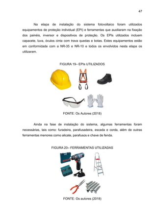 47
Na etapa de instalação do sistema fotovoltaico foram utilizados
equipamentos de proteção individual (EPI) e ferramentas que auxiliaram na fixação
dos painéis, inversor e dispositivos de proteção. Os EPIs utilizados incluem
capacete, luva, óculos cinta com trava quedas e botas. Estes equipamentos estão
em conformidade com a NR-35 e NR-10 e todos os envolvidos nesta etapa os
utilizaram.
FIGURA 19– EPIs UTILIZADOS
FONTE: Os Autores (2018)
Ainda na fase de instalação do sistema, algumas ferramentas foram
necessárias, tais como: furadeira, parafusadeira, escada e corda, além de outras
ferramentas menores como alicate, parafusos e chave de fenda.
FIGURA 20– FERRAMENTAS UTILIZADAS
FONTE: Os autores (2018)
 