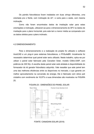52
Os painéis fotovoltaicos foram instalados em duas strings diferentes, uma
orientada pra o Norte, com inclinação de 22°, e outra para o oeste, com mesma
inclinação.
Como não foram encontrados dados de irradiação solar para estas
orientações e inclinação, utilizaram-se para o dimensionamento do SFV os dados de
irradiação para o plano horizontal, pois este tem a menor média se comparada com
os dados obtidos para o plano inclinado.
4.2 DIMENSIONAMENTO
Para o dimensionamento e a realização do projeto foi utilizado o software
AutoCAD e um plug-in para sistemas fotovoltaicos, o PVSuiteBR. Inicialmente foi
necessário determinar qual painel solar seria utilizado. Neste trabalho, optou-se por
utilizar o painel solar fabricado pela Canadian Solar, modelo CS6U-330P, com
potência de 330 Wp. A escolha deste painel solar está atrelada à disponibilidade do
fornecedor do kit gerador fotovoltaico adquirido. Vale ressaltar que este painel tem
uma das melhores eficiências entre os disponíveis no mercado, o que garante um
melhor aproveitamento na conversão de energia. Ele é fabricado com silício poli
cristalino com rendimento de 16,97% e suas dimensões são mostrados na FIGURA
25.
FIGURA 25 - DIMENSÕES DO PAINEL SOLAR
FONTE: CANADIAN SOLAR (2018)
 