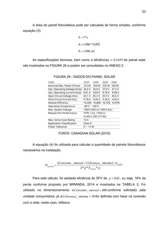 53
A área do painel fotovoltaica pode ser calculada de forma simples, conforme
equação (3).
As especificações técnicas, bem como a eficiência𝜂 = 0,1697 do painel solar
são mostradas na FIGURA 26 e podem ser consultadas no ANEXO 2.
FIGURA 26 - DADOS DO PAINEL SOLAR
FONTE: CANADIAN SOLAR (2018)
A equação (4) foi utilizada para calcular a quantidade de painéis fotovoltaicos
necessários na instalação.
Para este cálculo, foi adotada eficiência do SFV de 82
,
0

p , ou seja, 18% de
perda conforme proposto por MIRANDA, 2014 e mostrados na TABELA 2. Foi
utilizado no dimensionamento o 600
_ 
mensal
Consumo conforme solicitado pela
unidade consumidora, já a 50
_ 
mínima
Cobrança foi definida com base na conexão
com a rede, neste caso, bifásica.
c
*
l
A 
0,992
*
1,960
A 
m²
1,944
A 
p
E
A
d
mínima
Cobrança
mensal
Consumo
média
médio
*
*
*
/
)
_
_
(
Npainéis



 