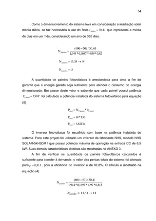 54
Como o dimensionamento do sistema leva em consideração a irradiação solar
média diária, se faz necessário o uso do fator 41
,
30

médio
d que representa a média
de dias em um mês, considerando um ano de 365 dias.
A quantidade de painéis fotovoltaicos é arredondada para cima a fim de
garantir que a energia gerada seja suficiente para atender o consumo de energia
dimensionado. Em posse deste valor e sabendo que cada painel possui potência
W
330
PPainel  foi calculado a potência instalada do sistema fotovoltaico pela equação
(5)
O inversor fotovoltaico foi escolhido com base na potência instalada do
sistema. Para este projeto foi utilizado um inversor da fabricante NHS, modelo NHS
SOLAR-5K-GDM1 que possui potência máxima de operação na entrada CC de 6,5
kW. Suas demais características técnicas são mostradas no ANEXO 3.
A fim de verificar se quantidade de painéis fotovoltaicos calculados é
suficiente para atender à demanda, o valor das perdas totais do sistema foi alterado
para 813
,
0

p , pois a eficiência do inversor é de 97,8%. O cálculo é mostrado na
equação (4).
𝑁painéis = 13,51 → 14
82
,
0
*
99
,
4
*
1697
,
0
*
944
,
1
41
,
30
/
)
50
600
(
Npainéis


14
38
,
13
Npainéis 

14
Npainéis 
P
*
N
P Painel
Painéis
inst 
330
*
14
Pinst 
4,62kW
Pinst 
813
,
0
*
99
,
4
*
1697
,
0
*
944
,
1
41
,
30
/
)
50
600
(
Npainéis


 