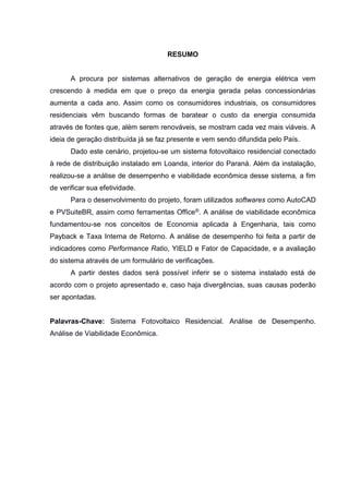 RESUMO
A procura por sistemas alternativos de geração de energia elétrica vem
crescendo à medida em que o preço da energia gerada pelas concessionárias
aumenta a cada ano. Assim como os consumidores industriais, os consumidores
residenciais vêm buscando formas de baratear o custo da energia consumida
através de fontes que, além serem renováveis, se mostram cada vez mais viáveis. A
ideia de geração distribuída já se faz presente e vem sendo difundida pelo País.
Dado este cenário, projetou-se um sistema fotovoltaico residencial conectado
à rede de distribuição instalado em Loanda, interior do Paraná. Além da instalação,
realizou-se a análise de desempenho e viabilidade econômica desse sistema, a fim
de verificar sua efetividade.
Para o desenvolvimento do projeto, foram utilizados softwares como AutoCAD
e PVSuiteBR, assim como ferramentas Office®. A análise de viabilidade econômica
fundamentou-se nos conceitos de Economia aplicada à Engenharia, tais como
Payback e Taxa Interna de Retorno. A análise de desempenho foi feita a partir de
indicadores como Performance Ratio, YIELD e Fator de Capacidade, e a avaliação
do sistema através de um formulário de verificações.
A partir destes dados será possível inferir se o sistema instalado está de
acordo com o projeto apresentado e, caso haja divergências, suas causas poderão
ser apontadas.
Palavras-Chave: Sistema Fotovoltaico Residencial. Análise de Desempenho.
Análise de Viabilidade Econômica.
 