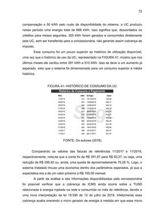 72
compensação e 50 kWh pelo custo de disponibilidade do sistema, a UC produziu
nesse período uma energia total de 688 kWh. Isso significa que, descontados os
créditos para meses seguintes, 305 kWh foram gerados e consumidos diretamente
pela UC, sem ser transferido para a concessionária, não gerando assim cobrança de
imposto.
Esse consumo foi um pouco superior ao histórico de utilização disponível,
uma vez que o histórico de uso da UC, representado na FIGURA 41, mostra que nos
últimos meses ele oscilou entre 391 kWh e 510 kWh. Isso se deve a um aumento já
esperado, visto que o sistema foi dimensionado para um consumo superior à média
histórica.
FIGURA 41- HISTÓRICO DE CONSUMO DA UC
FONTE: Os autores (2018)
Comparando os valores das faturas de referências 11/2017 e 11/2018,
respectivamente, nota-se que a conta foi de R$ 391,67 para R$ 93,27, ou seja, uma
redução de R$ 298,40 ou, ainda, uma queda de aproximadamente 76,26 %. Logo, o
sistema instalado trouxe uma economia dentro dos parâmetros esperados, já que a
expectativa era a de um valor próximo a R$ 100,00 mensal.
A partir da análise e das informações disponibilizadas pela concessionária
foi possível verificar que a cobrança de ICMS ainda ocorre sobre a TUSD
relacionada à energia injetada na rede e consumida no mês de referência, devido a
uma nova interpretação da lei 19.595 de 12 de julho de 2018. Infelizmente essa
cobrança acaba onerando o micro gerador de energia à medida em que esse micro
 