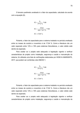 75
O terceiro parâmetro analisado é o fator de capacidade, calculado de acordo
com a equação (8).
Portanto, o fator de capacidade para o sistema instalado no período analisado
entre os meses de outubro e novembro é de 17,94 %. Como a literatura cita um
valor esperado entre 13% e 18% para sistemas fotovoltaicos, o valor obtido está
dentro do esperado.
Para avaliar se o projeto está adequado à legislação vigente e verificar
características de projeto como instalação, segurança e saúde e manutenção do
sistema, foi utilizada uma lista de verificações elaboradas por HIOKI & AMARANTE,
2017, que podem ser conferidas vide ANEXO 1.
Portanto, o fator de capacidade para o sistema instalado no período analisado
entre os meses de outubro e novembro é de 17,94 %. Como a literatura cita um
valor esperado entre 13% e 18% para sistemas fotovoltaicos, o valor obtido está
dentro do esperado.
Para avaliar se o projeto está adequado à legislação vigente e verificar
características de projeto como instalação, segurança e saúde e manutenção do
100
*
n
*
h
*
P
E
FC G

100
*
31
*
24
*
4,62
616,6
FC 
%
17,94
FC 
100
*
n
*
h
*
P
E
FC G

100
*
31
*
24
*
4,62
616,6
FC 
%
17,94
FC 
 