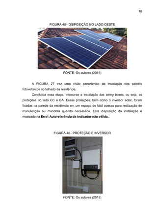 78
FIGURA 45– DISPOSIÇÃO NO LADO OESTE
FONTE: Os autores (2018)
A FIGURA 27 traz uma visão panorâmica da instalação dos painéis
fotovoltaicos no telhado da residência.
Concluída essa etapa, iniciou-se a instalação das string boxes, ou seja, as
proteções do lado CC e CA. Essas proteções, bem como o inversor solar, foram
fixadas na parede da residência em um espaço de fácil acesso para realização de
manutenção ou manobra quando necessário. Esta disposição da instalação é
mostrada na Erro! Autoreferência de indicador não válida..
FIGURA 46– PROTEÇÃO E INVERSOR
FONTE: Os autores (2018)
 
