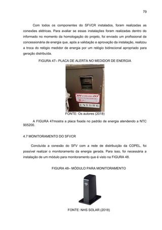 79
Com todos os componentes do SFVCR instalados, foram realizadas as
conexões elétricas. Para avaliar se essas instalações foram realizadas dentro do
informado no momento da homologação do projeto, foi enviado um profissional da
concessionária de energia que, após a validação e aprovação da instalação, realizou
a troca do relógio medidor de energia por um relógio bidirecional apropriado para
geração distribuída.
FIGURA 47– PLACA DE ALERTA NO MEDIDOR DE ENERGIA
FONTE: Os autores (2018)
A FIGURA 47mostra a placa fixada no padrão de energia atendendo a NTC
905200.
4.7 MONITORAMENTO DO SFVCR
Concluída a conexão do SFV com a rede de distribuição da COPEL, foi
possível realizar o monitoramento da energia gerada. Para isso, foi necessária a
instalação de um módulo para monitoramento que é visto na FIGURA 48.
FIGURA 48– MÓDULO PARA MONITORAMENTO
FONTE: NHS SOLAR (2018)
 