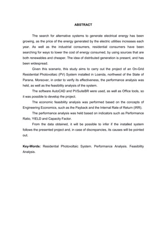 ABSTRACT
The search for alternative systems to generate electrical energy has been
growing, as the price of the energy generated by the electric utilities increases each
year. As well as the industrial consumers, residential consumers have been
searching for ways to lower the cost of energy consumed, by using sources that are
both renewables and cheaper. The idea of distributed generation is present, and has
been widespread.
Given this scenario, this study aims to carry out the project of an On-Grid
Residential Photovoltaic (PV) System installed in Loanda, northwest of the State of
Parana. Moreover, in order to verify its effectiveness, the performance analysis was
held, as well as the feasibility analysis of the system.
The software AutoCAD and PVSuiteBR were used, as well as Office tools, so
it was possible to develop the project.
The economic feasibility analysis was performed based on the concepts of
Engineering Economics, such as the Payback and the Internal Rate of Return (IRR).
The performance analysis was held based on indicators such as Performance
Ratio, YIELD and Capacity Factor.
From the data obtained, it will be possible to infer if the installed system
follows the presented project and, in case of discrepancies, its causes will be pointed
out.
Key-Words: Residential Photovoltaic System. Performance Analysis. Feasibility
Analysis.
 
