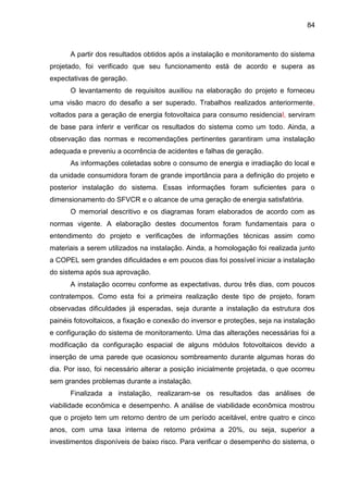 84
A partir dos resultados obtidos após a instalação e monitoramento do sistema
projetado, foi verificado que seu funcionamento está de acordo e supera as
expectativas de geração.
O levantamento de requisitos auxiliou na elaboração do projeto e forneceu
uma visão macro do desafio a ser superado. Trabalhos realizados anteriormente,
voltados para a geração de energia fotovoltaica para consumo residencial, serviram
de base para inferir e verificar os resultados do sistema como um todo. Ainda, a
observação das normas e recomendações pertinentes garantiram uma instalação
adequada e preveniu a ocorrência de acidentes e falhas de geração.
As informações coletadas sobre o consumo de energia e irradiação do local e
da unidade consumidora foram de grande importância para a definição do projeto e
posterior instalação do sistema. Essas informações foram suficientes para o
dimensionamento do SFVCR e o alcance de uma geração de energia satisfatória.
O memorial descritivo e os diagramas foram elaborados de acordo com as
normas vigente. A elaboração destes documentos foram fundamentais para o
entendimento do projeto e verificações de informações técnicas assim como
materiais a serem utilizados na instalação. Ainda, a homologação foi realizada junto
a COPEL sem grandes dificuldades e em poucos dias foi possível iniciar a instalação
do sistema após sua aprovação.
A instalação ocorreu conforme as expectativas, durou três dias, com poucos
contratempos. Como esta foi a primeira realização deste tipo de projeto, foram
observadas dificuldades já esperadas, seja durante a instalação da estrutura dos
painéis fotovoltaicos, a fixação e conexão do inversor e proteções, seja na instalação
e configuração do sistema de monitoramento. Uma das alterações necessárias foi a
modificação da configuração espacial de alguns módulos fotovoltaicos devido a
inserção de uma parede que ocasionou sombreamento durante algumas horas do
dia. Por isso, foi necessário alterar a posição inicialmente projetada, o que ocorreu
sem grandes problemas durante a instalação.
Finalizada a instalação, realizaram-se os resultados das análises de
viabilidade econômica e desempenho. A análise de viabilidade econômica mostrou
que o projeto tem um retorno dentro de um período aceitável, entre quatro e cinco
anos, com uma taxa interna de retorno próxima a 20%, ou seja, superior a
investimentos disponíveis de baixo risco. Para verificar o desempenho do sistema, o
 