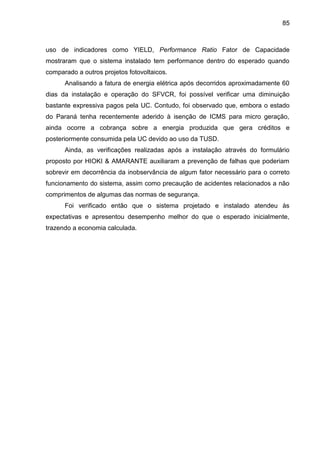 85
uso de indicadores como YIELD, Performance Ratio Fator de Capacidade
mostraram que o sistema instalado tem performance dentro do esperado quando
comparado a outros projetos fotovoltaicos.
Analisando a fatura de energia elétrica após decorridos aproximadamente 60
dias da instalação e operação do SFVCR, foi possível verificar uma diminuição
bastante expressiva pagos pela UC. Contudo, foi observado que, embora o estado
do Paraná tenha recentemente aderido à isenção de ICMS para micro geração,
ainda ocorre a cobrança sobre a energia produzida que gera créditos e
posteriormente consumida pela UC devido ao uso da TUSD.
Ainda, as verificações realizadas após a instalação através do formulário
proposto por HIOKI & AMARANTE auxiliaram a prevenção de falhas que poderiam
sobrevir em decorrência da inobservância de algum fator necessário para o correto
funcionamento do sistema, assim como precaução de acidentes relacionados a não
comprimentos de algumas das normas de segurança.
Foi verificado então que o sistema projetado e instalado atendeu às
expectativas e apresentou desempenho melhor do que o esperado inicialmente,
trazendo a economia calculada.
 