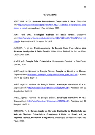 86
REFERÊNCIAS
ABNT NBR 16274. Sistemas Fotovoltaicos Conectados à Rede. Disponível
em:<http://www.academia.edu/36787489/NBR_16274_Sistemas_Fotovoltaicos_cone
ctados_a_rede>. Acessado em 12 de agosto de 2018.
ABNT NBR 5410. Instalações Elétricas de Baixa Tensão. Disponível
em:<https://www.iar.unicamp.br/lab/luz/ld/normas%20e%20relat%F3rios/NRs/nbr_54
10.pdf>. Acessado em 10 de agosto de 2018.
ALMEIDA, P. M. de. Condicionamento da Energia Solar Fotovoltaica para
Sistemas Interligados à Rede Elétrica. Universidade Federal de Juiz de Fora-
LABSOLAR, 2011.
ALVES, A.F. Energia Solar Fotovoltaica. Universidade Estadual de São Paulo,
UNESP, 2016.
ANEEL-Agência Nacional de Energia Elétrica. Energia no Brasil e no Mundo.
Disponível em:<http://www2.aneel.gov.br/arquivos/pdf/atlas_par1_cap2.pdf>. Acesso
em: 16 de outubro de 2018.
ANEEL-Agência Nacional de Energia Elétrica. Resolução Normativa nº 414.
Disponível em:<http://www2.aneel.gov.br/cedoc/ren2010414.pdf>. Acessado em 20
de setembro de 2018.
ANEEL-Agência Nacional de Energia Elétrica. Resolução Normativa nº 482.
Disponível em:<http://www2.aneel.gov.br/cedoc/ren2012482.pdf>. Acessado em 10
de agosto de 2018.
BENEDITO, R. S. Caracterização da Geração Distribuída de Eletricidade por
Meio de Sistemas Fotovoltaicos Conectados à Rede, no Brasil, sob os
Aspectos Técnico, Econômico e Regulatório. Dissertação de mestrado, USP, São
Paulo, 2009.
 