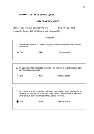 90
ANEXO 1 – LISTAS DE VERIFICAÇÕES
LISTA DE VERIFICAÇÕES
Nome: Tiago Franco e Cleberton Pereira Data: 10 / 09 / 2018
Instalação: Projeto 4,62 kWp Residencial – Loanda/PR
PROJETO
1. O sistema fotovoltaico contém diagrama unifilar e memorial descritivo da
instalação.
 Sim  Não  Não se aplica
2. Os equipamentos instalados conferem, em número e características, com
os informados no projeto.
 Sim  Não  Não se aplica
3. Os cabos e suas conexões utilizados no projeto estão protegidos e
resistem às influências externas como vento, temperatura e radiação
ultravioleta; e apresentam resistência contra roedores.
 Sim  Não  Não se aplica
 