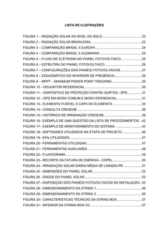 LISTA DE ILUSTRAÇÕES
FIGURA 1 – RADIAÇÃO SOLAR AO NÍVEL DO SOLO ...........................................23
FIGURA 2 – RADIAÇÃO SOLAR BRASILEIRA........................................................23
FIGURA 3 – COMPARAÇÃO BRASIL X EUROPA...................................................24
FIGURA 4 – COMPARAÇÃO BRASIL X ALEMANHA ..............................................25
FIGURA 5 – FLUXO DE ELÉTRONS NO PAINEL FOTOVOLTAICO.......................26
FIGURA 6 – ESTRUTIRA DO PAINEL FOTOVOLTAICO ........................................26
FIGURA 7 – CONFIGURAÇÕES DOS PAINÉIS FOTOVOLTAICOS .......................27
FIGURA 8 – ESQUEMÁTICO DO INVERSOR DE FREQÊNCIA..............................28
FIGURA 9 – MPPT – MAXIMUM POWER POINT TRACKING.................................29
FIGURA 10 – DISJUNTOR RESIDENCIAL...............................................................30
FIGURA 11 – DISPOSITIVO DE PROTEÇÃO CONTRA SURTOS - DPS ...............31
FIGURA 12 – DPS EM MODO COMUM E MODO DIFERENCIAL...........................31
FIGURA 13– ELEMENTO FUSÍVEL E CAPA DO ELEMENTO ................................35
FIGURA 14– CONSULTA CRESESB .......................................................................36
FIGURA 15– HISTÓRICO DE IRRADIAÇÃO CRESESB..........................................36
FIGURA 16– EXEMPLO DE UMA QUESTÃO DA LISTA DE PROCEDIMENTOS...42
FIGURA 17– EXEMPLO DE MONITORAMENTO DO SISTEMA .............................43
FIGURA 18– SOFTWARES UTILIZADOS NA ETAPA DE PROJETO......................46
FIGURA 19– EPIs UTILIZADOS ...............................................................................47
FIGURA 20– FERRAMENTAS UTILIZADAS ............................................................47
FIGURA 21– FERRAMENTAS AUXILIARES............................................................48
FIGURA 22– FLUXOGRAMA....................................................................................49
FIGURA 23– RECORTE DA FATURA DE ENERGIA - COPEL................................50
FIGURA 24– IRRADIAÇÃO SOLAR DIÁRIA MÉDIA DE LOANDA-PR ....................51
FIGURA 25 - DIMENSÕES DO PAINEL SOLAR......................................................52
FIGURA 26 - DADOS DO PAINEL SOLAR...............................................................53
FIGURA 27– DISPOSIÇÃO DOS PAINÉIS FOTOVOLTAICOS DA INSTALAÇÃO..55
FIGURA 28– DIMENSIONAMENTO DA STRING 1..................................................56
FIGURA 29– DIMENSIONAMENTO DA STRING 2..................................................56
FIGURA 30– CARACTERISTICAS TÉCNICAS DA STRING BOX ...........................57
FIGURA 31– INTERIOR DA STRING BOX CC.........................................................57
 