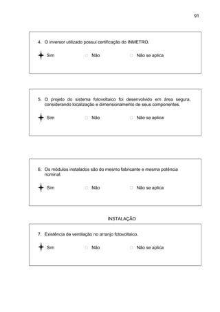 91
4. O inversor utilizado possui certificação do INMETRO.
 Sim  Não  Não se aplica
5. O projeto do sistema fotovoltaico foi desenvolvido em área segura,
considerando localização e dimensionamento de seus componentes.
 Sim  Não  Não se aplica
6. Os módulos instalados são do mesmo fabricante e mesma potência
nominal.
 Sim  Não  Não se aplica
INSTALAÇÃO
7. Existência de ventilação no arranjo fotovoltaico.
 Sim  Não  Não se aplica
 
