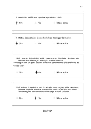 92
8. A estrutura metálica de suporte é a prova de corrosão.
 Sim  Não  Não se aplica
9. Há boa acessibilidade e conectividade ao datalogger do inversor.
 Sim  Não  Não se aplica
10.O arranjo fotovoltaico está corretamente instalado, levando em
consideração: orientação, inclinação e desvio azimutal.
*Toda região tem um perfil ideal de instalação para máximo aproveitamento do
recurso solar.
 Sim  Não  Não se aplica
11.O sistema fotovoltaico está localizado numa região árida, semiárida,
costeira, litorânea, industrial ou com altos níveis de poluição atmosférica.
*Nestas regiões o sistema fotovoltaico exige maiores cuidados.
 Sim  Não  Não se aplica
ELÉTRICA
 