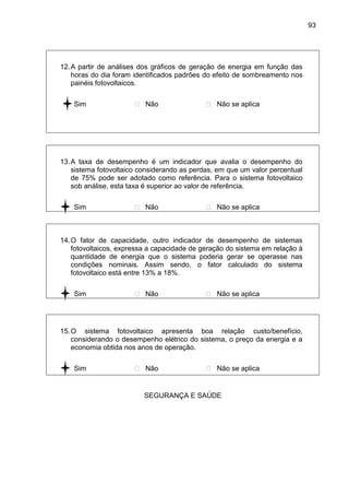 93
12.A partir de análises dos gráficos de geração de energia em função das
horas do dia foram identificados padrões do efeito de sombreamento nos
painéis fotovoltaicos.
 Sim  Não  Não se aplica
13.A taxa de desempenho é um indicador que avalia o desempenho do
sistema fotovoltaico considerando as perdas, em que um valor percentual
de 75% pode ser adotado como referência. Para o sistema fotovoltaico
sob análise, esta taxa é superior ao valor de referência.
 Sim  Não  Não se aplica
14.O fator de capacidade, outro indicador de desempenho de sistemas
fotovoltaicos, expressa a capacidade de geração do sistema em relação à
quantidade de energia que o sistema poderia gerar se operasse nas
condições nominais. Assim sendo, o fator calculado do sistema
fotovoltaico está entre 13% a 18%.
 Sim  Não  Não se aplica
15.O sistema fotovoltaico apresenta boa relação custo/benefício,
considerando o desempenho elétrico do sistema, o preço da energia e a
economia obtida nos anos de operação.
 Sim  Não  Não se aplica
SEGURANÇA E SAÚDE
 