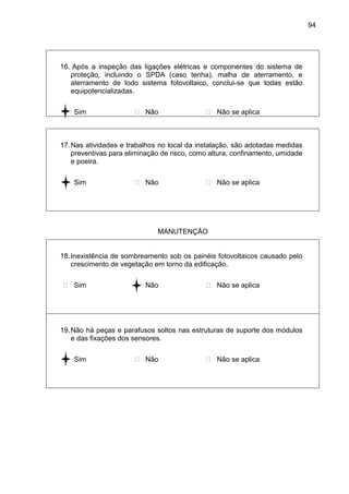 94
16. Após a inspeção das ligações elétricas e componentes do sistema de
proteção, incluindo o SPDA (caso tenha), malha de aterramento, e
aterramento de todo sistema fotovoltaico, conclui-se que todas estão
equipotencializadas.
 Sim  Não  Não se aplica
17.Nas atividades e trabalhos no local da instalação, são adotadas medidas
preventivas para eliminação de risco, como altura, confinamento, umidade
e poeira.
 Sim  Não  Não se aplica
MANUTENÇÃO
18.Inexistência de sombreamento sob os painéis fotovoltaicos causado pelo
crescimento de vegetação em torno da edificação.
 Sim  Não  Não se aplica
19.Não há peças e parafusos soltos nas estruturas de suporte dos módulos
e das fixações dos sensores.
 Sim  Não  Não se aplica
 