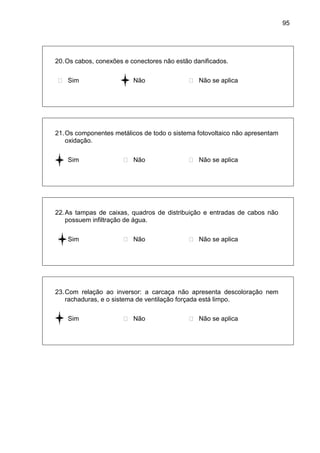 95
20.Os cabos, conexões e conectores não estão danificados.
 Sim  Não  Não se aplica
21.Os componentes metálicos de todo o sistema fotovoltaico não apresentam
oxidação.
 Sim  Não  Não se aplica
22.As tampas de caixas, quadros de distribuição e entradas de cabos não
possuem infiltração de água.
 Sim  Não  Não se aplica
23.Com relação ao inversor: a carcaça não apresenta descoloração nem
rachaduras, e o sistema de ventilação forçada está limpo.
 Sim  Não  Não se aplica
 