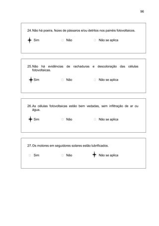 96
24.Não há poeira, fezes de pássaros e/ou detritos nos painéis fotovoltaicos.
 Sim  Não  Não se aplica
25.Não há evidências de rachaduras e descoloração das células
fotovoltaicas.
 Sim  Não  Não se aplica
26.As células fotovoltaicas estão bem vedadas, sem infiltração de ar ou
água.
 Sim  Não  Não se aplica
27.Os motores em seguidores solares estão lubrificados.
 Sim  Não  Não se aplica
 