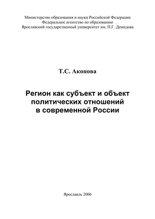 Министерство образования и науки Российской Федерации
Федеральное агентство по образованию
Ярославский государственный университет им. П.Г. Демидова
Т.С. Акопова
Регион как субъект и объект
политических отношений
в современной России
Ярославль 2006
Copyright ОАО «ЦКБ «БИБКОМ» & ООО «Aгентство Kнига-Cервис»
 