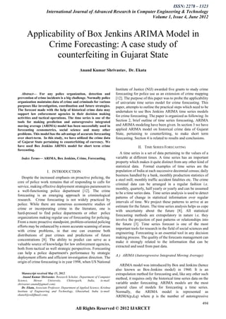 ISSN: 2278 – 1323
                       International Journal of Advanced Research in Computer Engineering & Technology
                                                                           Volume 1, Issue 4, June 2012



       Applicability of Box Jenkins ARIMA Model in
            Crime Forecasting: A case study of
              counterfeiting in Gujarat State
                                                 Anand Kumar Shrivastav, Dr. Ekata



                                                                            Institute of Justice (NIJ) awarded five grants to study crime
   Abstract— For any police organization, detection and                      forecasting for police use as an extension of crime mapping
prevention of crime incidents is a big challenge. Normally police            [12]. The purpose of this paper was to probe the applicability
organization maintains data of crime and criminals for various               of univariate time series model for crime forecasting. This
purposes like investigation, coordination and future strategies.             paper, attempts to outline the practical steps which need to be
The forecast made with the help of historical crime data may                 undertaken to use Box Jenkins ARIMA time series models
support law enforcement agencies in their decision making
activities and tactical operations. The time series is one of the
                                                                             for crime forecasting. The paper is organized as following: In
tools for making prediction and autoregressive integrated                    Section 2, brief outline of time series forecasting, ARIMA
moving average (ARIMA) model has been successfully used in                   and ARIMA modeling have been given. In section 3 we have
forecasting econometrics, social science and many other                      applied ARIMA model on historical crime data of Gujarat
problems. This model has the advantage of accurate forecasting               State, pertaining to counterfeiting, to make short term
over short-term. In this study, we have utilized the crime data              forecasting. Section 4 is related to results and conclusions.
of Gujarat State pertaining to counterfeiting of currency. We
have used Box Jenkins ARIMA model for short term crime                                      II. TIME SERIES FORECASTING
forecasting.
                                                                                A time series is a set of data pertaining to the values of a
    Index Terms— ARIMA, Box Jenkins, Crime, Forecasting.                     variable at different times. A time series has an important
                                                                             property which makes it quite distinct from any other kind of
                                                                             statistical data. Formal examples of time series are the
                       I. INTRODUCTION                                       population of India at each successive decennial census; daily
                                                                             business handled by a bank, monthly production statistics of
   Despite the increased emphasis on proactive policing, the
                                                                             a steel mill; monthly traffic accident fatalities etc. The crime
core of police work remains that of responding to calls for
                                                                             criminal data can be arranged in a regular fashion i.e.
service, making effective deployment strategies paramount to
                                                                             monthly, quarterly, half yearly or yearly and can be assumed
a well-functioning police department [12]. The crime
                                                                             to be a time series data. Time series analysis is used to detect
forecasting is an emerging approach in criminological
                                                                             patterns of change in statistical information over regular
research. Crime forecasting is not widely practiced by
                                                                             intervals of time. We project these patterns to arrive at an
police. While there are numerous econometric studies of
                                                                             estimate for the future. The time series analysis helps us cope
crime or incorporating crime in the literature, one is
                                                                             with uncertainty about the future [8]. All statistical
hard-pressed to find police departments or other police
                                                                             forecasting methods are extrapolatory in nature i.e. they
organizations making regular use of forecasting for policing.
                                                                             involve the projection of past patterns or relationships into
From a more proactive standpoint, problem-oriented policing
                                                                             the future [3]. Time series forecast is one of the most
efforts may be enhanced by a more accurate scanning of areas
                                                                             important tools for research in the field of social sciences and
with crime problems, in that one can examine both
                                                                             engineering. Forecasting is an essential tool in any decision
distributions of past crimes and predictions of future
                                                                             making process. The quality of the forecasts management can
concentrations [8]. The ability to predict can serve as a
                                                                             make it strongly related to the information that can be
valuable source of knowledge for law enforcement agencies,
                                                                             extracted and used from past data.
both from tactical as well strategic perspectives. Forecasting
can help a police department's performance by strategic
                                                                             A.) ARIMA (Autoregressive Integrated Moving Average)
deployment efforts and efficient investigation direction. The
origin of crime forecasting is in year 1998, when US National
                                                                                ARIMA model was introduced by Box and Jenkins (hence
                                                                             also known as Box-Jenkins model) in 1960. It is an
   Manuscript received May 15, 2012.                                         extrapolation method for forecasting and, like any other such
    Anand Kumar Shrivastav, Research Scholar, Department of Computer
Science,     Mewar      University,   Chittorgarh,     India,     (e-mail:
                                                                             method, it requires only the historical time series data on the
shrivastav.anand@gmail.com).                                                 variable under forecasting. ARIMA models are the most
   Dr. Ekata, Associate Professor, Department of Applied Science, Krishna    general class of models for forecasting a time series.
Institute of Engineering and Technology, Ghaziabad, India (e-mail:           Normally, the ARIMA model is represented as
ekata4@rediffmail.com).
                                                                             ARIMA(p,d,q) where p is the number of autoregressive
.
                                                                                                                                         494
                                              All Rights Reserved © 2012 IJARCET
 