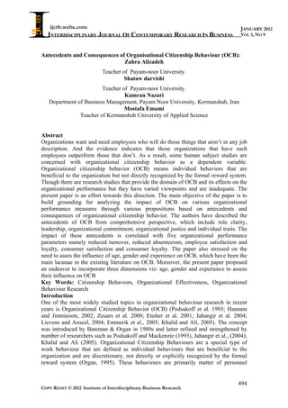 ijcrb.webs.com                                                                   JANUARY 2012
   INTERDISCIPLINARY JOURNAL OF CONTEMPORARY RESEARCH IN BUSINESS                    VOL 3, NO 9



Antecedents and Consequences of Organisational Citizenship Behaviour (OCB):
                               Zahra Alizadeh
                            Teacher of Payam-noor University.
                                     Shataw darvishi
                        Teacher of Payam-noor University.
                                 Kamran Nazari
   Department of Business Management, Payam Noor University, Kermanshah, Iran
                                 Mostafa Emami
               Teacher of Kermanshah University of Applied Science


Abstract
Organizations want and need employees who will do those things that aren’t in any job
description. And the evidence indicates that those organizations that have such
employees outperform those that don’t. As a result, some human subject studies are
concerned with organizational citizenship behavior as a dependent variable.
Organizational citizenship behavior (OCB) means individual behaviors that are
beneficial to the organization but not directly recognized by the formal reward system.
Though there are research studies that provide the domain of OCB and its effects on the
organizational performance but they have varied viewpoints and are inadequate. The
present paper is an effort towards this direction. The main objective of the paper is to
build grounding for analyzing the impact of OCB on various organizational
performance measures through various propositions based on antecedents and
consequences of organizational citizenship behavior. The authors have described the
antecedents of OCB from comprehensive perspective, which include role clarity,
leadership, organizational commitment, organizational justice and individual traits. The
impact of these antecedents is correlated with five organizational performance
parameters namely reduced turnover, reduced absenteeism, employee satisfaction and
loyalty, consumer satisfaction and consumer loyalty. The paper also stressed on the
need to asses the influence of age, gender and experience on OCB, which have been the
main lacunae in the existing literature on OCB. Moreover, the present paper proposed
an endeavor to incorporate three dimensions viz: age, gender and experience to assess
their influence on OCB
Key Words: Citizenship Behaviors, Organizational Effectiveness, Organizational
Behaviour Research
Introduction
One of the most widely studied topics in organizational behaviour research in recent
years is Organizational Citizenship Behavior (OCB) (Podsakoff et al. 1993; Hannam
and Jimmieson, 2002; Zeuars et al. 2000; Ensher et al. 2001; Jahangir et al. 2004;
Lievens and Anseel, 2004; Emmerik et al., 2005; Khalid and Ali, 2005). The concept
was introduced by Bateman & Organ in 1980s and latter refined and strengthened by
number of researchers such as Podsakoff and Mackenzie (1993), Jahangir et al., (2004);
Khalid and Ali (2005). Organizational Citizenship Behaviours are a special type of
work behaviour that are defined as individual behaviours that are beneficial to the
organization and are discretionary, not directly or explicitly recognized by the formal
reward system (Organ, 1995). These behaviours are primarily matter of personnel


                                                                                    494
COPY RIGHT © 2012 Institute of Interdisciplinary Business Research
 