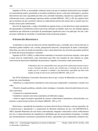 100
Segundo os PCNs, as necessidades cotidianas fazem com que os estudantes desenvolvam uma inteligên-
cia essencialmente prática, permitindo-os reconhecer problemas, buscar e selecionar informações e, portanto,
desenvolvem uma vasta capacidade para lidar com a atividade matemática. Quando essa capacidade é poten-
cializada pela escola, a aprendizagem apresenta melhor resultado (BRASIL, 1997, p. 29). Isso significa dizer
que no momento em que o professor valoriza os conhecimentos prévios dos alunos estes se sentem mais mo-
tivados a buscar pelo conhecimento.
Para fins de organização, o artigo é distribuído da seguinte forma, ao fim desta breve seção introdutória
são apresentados os fundamentos teóricos que foram utilizados no trabalho. Após isso, são relatadas algumas
experiências que utilizaram os princípios da aprendizagem significativa para a sua aplicação. Por fim, a últi-
ma seção é dedicada às conclusões e considerações finais da presente pesquisa.
O ENSINO DA MATEMÁTICA
A matemática é uma área da ciência de extrema importância para a sociedade, pois é através dela que os
indivíduos podem trabalhar com a moeda, planejamento financeiro, interpretações de dados e informações.
Além disso, por meio do estudo da matemática é que o aluno desenvolve seu raciocínio que poderá auxiliá-lo
no estudo das diversas disciplinas e conteúdos.
Segundo os PCN's+ (2002), o conhecimento matemático é necessário nas diversas situações, como apoio
a outras áreas do conhecimento, como instrumento para lidar com situações da vida cotidiana ou, ainda,
como forma de desenvolver habilidades de pensamento. Segundo o documento citado anteriormente,
A Matemática deve ser compreendida como uma parcela do conhecimento humano essenci-
al para a formação de todos os jovens, que contribui para a construção de uma visão de
mundo, para ler e interpretar a realidade e para desenvolver capacidades que deles serão
exigidas ao longo da vida social e profissional (BRASIL, 2002, p.111)
Nos PCNs (Parâmetros Curriculares Nacionais) afere-se que o ensino da Matemática no ensino funda-
mental tem como finalidade:
• Identificar os conhecimentos matemáticos como meios para compreender e transformar o mundo à sua
volta;
• Resolver situações-problema, sabendo avaliar estratégias e resultados, desenvolvendo formas de racio-
cínio e processos;
• Comunicar-se matematicamente;
• Estabelecer conexões entre temas matemáticos de diferentes campos;
• Sentir-se seguro da própria capacidade de construir conhecimentos matemáticos, desenvolvendo a au-
toestima e a perseverança na busca de soluções (BRASIL, 1997, p. 37).
Desta forma, o aprendizado da matemática vai muito além de decorar fórmulas e calcular expressões, ele
é essencial para o aprendizado e a compreensão de diferentes fenômenos do dia a dia (PIETROCOLA,
2002). Aprender Matemática de uma forma contextualizada, integrada e relacionada a outros conhecimentos
traz em si o desenvolvimento de competências e habilidades que são essencialmente formadoras. À medida
que instrumentalizam e estruturam o pensamento do aluno, capacitando-o para compreender, interpretar situ-
GIEHL, L.K. A Aprendizagem Significativa no Ensino da Matemáti-
ca: Discussões e Experiências.
Pleiade, 12(26): 99-107, Jul./Dez., 2018
 