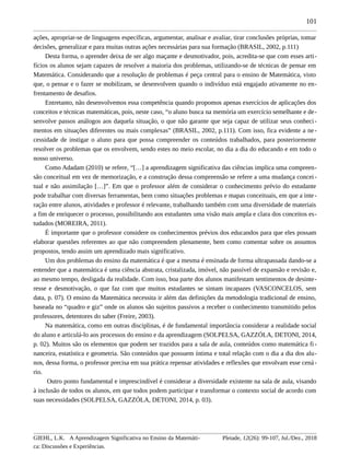 101
ações, apropriar-se de linguagens específicas, argumentar, analisar e avaliar, tirar conclusões próprias, tomar
decisões, generalizar e para muitas outras ações necessárias para sua formação (BRASIL, 2002, p.111)
Desta forma, o aprender deixa de ser algo maçante e desmotivador, pois, acredita-se que com esses arti-
fícios os alunos sejam capazes de resolver a maioria dos problemas, utilizando-se de técnicas de pensar em
Matemática. Considerando que a resolução de problemas é peça central para o ensino de Matemática, visto
que, o pensar e o fazer se mobilizam, se desenvolvem quando o indivíduo está engajado ativamente no en-
frentamento de desafios.
Entretanto, não desenvolvemos essa competência quando propomos apenas exercícios de aplicações dos
conceitos e técnicas matemáticas, pois, neste caso, “o aluno busca na memória um exercício semelhante e de-
senvolve passos análogos aos daquela situação, o que não garante que seja capaz de utilizar seus conheci-
mentos em situações diferentes ou mais complexas” (BRASIL, 2002, p.111). Com isso, fica evidente a ne-
cessidade de instigar o aluno para que possa compreender os conteúdos trabalhados, para posteriormente
resolver os problemas que os envolvem, sendo estes no meio escolar, no dia a dia do educando e em todo o
nosso universo.
Como Adadam (2010) se refere, “[…] a aprendizagem significativa das ciências implica uma compreen-
são conceitual em vez de memorização, e a construção dessa compreensão se refere a uma mudança concei-
tual e não assimilação […]”. Em que o professor além de considerar o conhecimento prévio do estudante
pode trabalhar com diversas ferramentas, bem como situações problemas e mapas conceituais, em que a inte-
ração entre alunos, atividades e professor é relevante, trabalhando também com uma diversidade de materiais
a fim de enriquecer o processo, possibilitando aos estudantes uma visão mais ampla e clara dos conceitos es-
tudados (MOREIRA, 2011).
É importante que o professor considere os conhecimentos prévios dos educandos para que eles possam
elaborar questões referentes ao que não compreendem plenamente, bem como comentar sobre os assuntos
propostos, tendo assim um aprendizado mais significativo.
Um dos problemas do ensino da matemática é que a mesma é ensinada de forma ultrapassada dando-se a
entender que a matemática é uma ciência abstrata, cristalizada, imóvel, não passível de expansão e revisão e,
ao mesmo tempo, desligada da realidade. Com isso, boa parte dos alunos manifestam sentimentos de desinte-
resse e desmotivação, o que faz com que muitos estudantes se sintam incapazes (VASCONCELOS, sem
data, p. 07). O ensino da Matemática necessita ir além das definições da metodologia tradicional de ensino,
baseada no “quadro e giz” onde os alunos são sujeitos passivos a receber o conhecimento transmitido pelos
professores, detentores do saber (Freire, 2003).
Na matemática, como em outras disciplinas, é de fundamental importância considerar a realidade social
do aluno e articulá-lo aos processos do ensino e da aprendizagem (SOLPELSA, GAZZÓLA, DETONI, 2014,
p. 02). Muitos são os elementos que podem ser trazidos para a sala de aula, conteúdos como matemática fi-
nanceira, estatística e geometria. São conteúdos que possuem íntima e total relação com o dia a dia dos alu-
nos, dessa forma, o professor precisa em sua prática repensar atividades e reflexões que envolvam esse cená-
rio.
Outro ponto fundamental e imprescindível é considerar a diversidade existente na sala de aula, visando
à inclusão de todos os alunos, em que todos podem participar e transformar o contexto social de acordo com
suas necessidades (SOLPELSA, GAZZÓLA, DETONI, 2014, p. 03).
GIEHL, L.K. A Aprendizagem Significativa no Ensino da Matemáti-
ca: Discussões e Experiências.
Pleiade, 12(26): 99-107, Jul./Dez., 2018
 