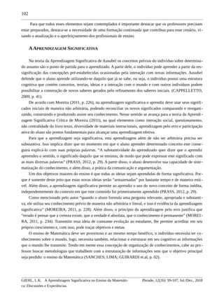 102
Para que todos esses elementos sejam contemplados é importante destacar que os professores precisam
estar preparados, destaca-se a necessidade de uma formação continuada que contribua para esse cenário, vi-
sando a atualização e o aperfeiçoamento dos profissionais de ensino.
AAPRENDIZAGEM SIGNIFICATIVA
Na teoria da Aprendizagem Significativa de Ausubel os conceitos prévios do indivíduo sobre determina-
do assunto são o ponto de partida para o aprendizado. A partir dele, o indivíduo pode aprender a partir da res-
significação das concepções pré-estabelecidas ocasionadas pela interação com novas informações. Ausubel
defende que o aluno aprende utilizando-se daquilo que já se sabe, ou seja, o indivíduo possui uma estrutura
cognitiva que contém conceitos, teorias, ideias e a interação com o mundo e com outros indivíduos podem
possibilitar a construção de novos saberes gerados pelo refinamento dos saberes iniciais. (CAPPELLETTO,
2009, p. 41).
De acordo com Moreira (2011, p. 226), na aprendizagem significativa o aprendiz deve usar seus signifi-
cados iniciais de maneira não arbitrária, podendo reconciliar os novos significados comparando e reorgani-
zando, construindo e produzindo assim seu conhecimento. Nesse sentido se avança para a teoria da Aprendi-
zagem Significativa Crítica de Moreira (2011), na qual elementos como interação social, questionamento,
não centralidade do livro texto, diversidade de materiais instrucionais, aprendizagem pelo erro e participação
ativa do aluno são pontos fundamentais para alcançar uma aprendizagem efetiva.
Para que a aprendizagem seja significativa, esta aprendizagem além de não ser arbitrária precisa ser
substantiva. Isso implica dizer que no momento em que o aluno aprender determinado conceito este conse-
guirá explicá-lo com suas próprias palavras. “A substantividade do aprendizado quer dizer que o aprendiz
apreendeu o sentido, o significado daquilo que se ensinou, de modo que pode expressar este significado com
as mais diversas palavras” (PRASS, 2012, p. 29). A partir disso, o aluno desenvolve sua capacidade de siste-
matização do conhecimento, e além disso, a prática da comunicação e argumentação.
Um dos objetivos maiores do ensino é que todas as ideias sejam aprendidas de forma significativa. Por-
que é somente deste jeito que estas novas ideias serão “armazenadas” por bastante tempo e de maneira está-
vel. Além disso, a aprendizagem significativa permite ao aprendiz o uso do novo conceito de forma inédita,
independentemente do contexto em que este conteúdo foi primeiramente aprendido (PRASS, 2012, p. 29).
Como mencionado pelo autor “quando o aluno formula uma pergunta relevante, apropriada e substanti-
va, ele utiliza seu conhecimento prévio de maneira não arbitrária e literal, e isso é evidência da aprendizagem
significativa” (MOREIRA, 2011, p. 228). Além disso, o princípio da aprendizagem pelo erro justifica que
“errado é pensar que a certeza existe, que a verdade é absoluta, que o conhecimento é permanente” (MOREI-
RA, 2011, p. 234). Transmitir essa ideia de constante evolução ao estudante, lhe permite acreditar em seu
próprio crescimento e, com isso, pode traçar objetivos e metas.
O ensino de Matemática deve ser proveitoso e ao mesmo tempo benéfico, o indivíduo necessita ter co-
nhecimento sobre o mundo, logo, necessita também, relacionar e estruturar em seu cognitivo as informações
que o mundo lhe transmite. Tendo em mente essa concepção de organização de conhecimentos, cabe ao pro-
fessor buscar metodologias que trabalhem com a estruturação de informações sem que o objetivo principal
seja perdido: o ensino da Matemática (SANCHES; LIMA; GUIRARDI et.al, p. 02).
GIEHL, L.K. A Aprendizagem Significativa no Ensino da Matemáti-
ca: Discussões e Experiências.
Pleiade, 12(26): 99-107, Jul./Dez., 2018
 