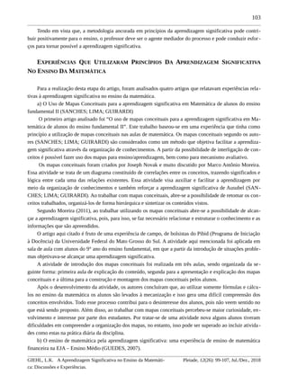103
Tendo em vista que, a metodologia ancorada em princípios da aprendizagem significativa pode contri-
buir positivamente para o ensino, o professor deve ser o agente mediador do processo e pode conduzir esfor-
ços para tornar possível a aprendizagem significativa.
EXPERIÊNCIAS QUE UTILIZARAM PRINCÍPIOS DA APRENDIZAGEM SIGNIFICATIVA
NO ENSINO DA MATEMÁTICA
Para a realização desta etapa do artigo, foram analisados quatro artigos que relatavam experiências rela-
tivas à aprendizagem significativa no ensino da matemática.
a) O Uso de Mapas Conceituais para a aprendizagem significativa em Matemática de alunos do ensino
fundamental II (SANCHES; LIMA; GUIRARDI)
O primeiro artigo analisado foi “O uso de mapas conceituais para a aprendizagem significativa em Ma-
temática de alunos do ensino fundamental II”. Este trabalho baseou-se em uma experiência que tinha como
princípio a utilização de mapas conceituais nas aulas de matemática. Os mapas conceituais segundo os auto-
res (SANCHES; LIMA; GUIRARDI) são considerados como um método que objetiva facilitar a aprendiza-
gem significativa através da organização de conhecimentos. A partir da possibilidade de interligação de con-
ceitos é possível fazer uso dos mapas para ensino/aprendizagem, bem como para mecanismo avaliativo.
Os mapas conceituais foram criados por Joseph Novak e muito discutido por Marco Antônio Moreira.
Essa atividade se trata de um diagrama constituído de correlações entre os conceitos, trazendo significados e
lógica entre cada uma das relações existentes. Essa atividade visa auxiliar e facilitar a aprendizagem por
meio da organização de conhecimentos e também reforçar a aprendizagem significativa de Ausubel (SAN-
CHES; LIMA; GUIRARDI). Ao trabalhar com mapas conceituais, abre-se a possibilidade de retomar os con-
ceitos trabalhados, organizá-los de forma hierárquica e sintetizar os conteúdos vistos.
Segundo Moreira (2011), ao trabalhar utilizando os mapas conceituais abre-se a possibilidade de alcan-
çar a aprendizagem significativa, pois, para isso, se faz necessário relacionar e estruturar o conhecimento e as
informações que são apreendidos.
O artigo aqui citado é fruto de uma experiência de campo, de bolsistas do Pibid (Programa de Iniciação
à Docência) da Universidade Federal do Mato Grosso do Sul. A atividade aqui mencionada foi aplicada em
sala de aula com alunos do 9° ano do ensino fundamental, em que a partir da introdução de situações proble-
mas objetivava-se alcançar uma aprendizagem significativa.
A atividade de introdução dos mapas conceituais foi realizada em três aulas, sendo organizada da se-
guinte forma: primeira aula de explicação do conteúdo, segunda para a apresentação e explicação dos mapas
conceituais e a última para a construção e montagem dos mapas conceituais pelos alunos.
Após o desenvolvimento da atividade, os autores concluíram que, ao utilizar somente fórmulas e cálcu-
los no ensino da matemática os alunos são levados à mecanização e isso gera uma difícil compreensão dos
conceitos envolvidos. Todo esse processo contribui para o desinteresse dos alunos, pois não veem sentido no
que está sendo proposto. Além disso, ao trabalhar com mapas conceituais percebeu-se maior curiosidade, en-
volvimento e interesse por parte dos estudantes. Por tratar-se de uma atividade nova alguns alunos tiveram
dificuldades em compreender a organização dos mapas, no entanto, isso pode ser superado ao incluir ativida-
des como estas na prática diária da disciplina.
b) O ensino de matemática pela aprendizagem significativa: uma experiência de ensino de matemática
financeira na EJA – Ensino Médio (GUEDES, 2007).
GIEHL, L.K. A Aprendizagem Significativa no Ensino da Matemáti-
ca: Discussões e Experiências.
Pleiade, 12(26): 99-107, Jul./Dez., 2018
 