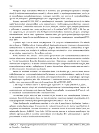 104
O segundo artigo analisado foi: “O ensino de matemática pela aprendizagem significativa: uma expe-
riência de ensino de matemática financeira na EJA – Ensino Médio”. A seguinte proposta visava a introdução
da metodologia de resolução de problemas e modelagem matemática num processo de construção dialógica,
apoiado nos princípios da aprendizagem significativa propostos por Ausubel (1980).
Segundo a autora (GUEDES, 2007), a aprendizagem da matemática é parte integrante do direito à edu-
cação, “por constituir uma necessidade básica para que homens e mulheres possam conduzir suas vidas com
maior autonomia. O domínio das habilidades de cálculo, medições, raciocínio lógico, interpretação de tabelas
e gráficos etc. é necessário para a emancipação e exercício da cidadania” (GUEDES, 2007, p. 03) Para que
isso seja possível, se faz necessário uma abordagem contextualizada da matemática, em que a apropriação
dos conteúdos seja feito de forma significativa. Da mesma forma, para que a aprendizagem seja significativa
se faz necessário buscar formas metodológicas que evitem respostas mecanicamente memorizadas (GUE-
DES, 2007)
A pesquisa aqui citada se trata de uma pesquisa de PDE (Programa de Desenvolvimento Educacional)
desenvolvida na EJA (Educação de Jovens e Adultos). As atividades propostas foram desenvolvidas conside-
rando a realidade e as experiências dos estudantes. A proposta didática trabalhou a partir da leitura de repor-
tagens sobre taxas de juros, resolução de problemas e diálogos, relacionando a todo o momento experiências
de seu cotidiano para enriquecer a discussão do conteúdo.
Com a realização desta pesquisa a autora conclui que o trabalho com o conteúdo matemática financeira
instigou o interesse e o envolvimento da turma, tanto que parte dos estudantes apresentaram seus resultados
na Feira do Conhecimento da escola. Além disso, os mesmos relataram que o estudo dos juros fomentou o
interesse sobre a importância de estudar conceitos matemáticos para compreender melhores situações, bem
como os juros nas prestações e o planejamento de gastos. Alguns alunos relataram mudança na sua maneira
de lidar com assuntos financeiros no seu dia a dia.
Diante das atividades analisadas e dos relatos dos alunos ficou evidente que, a partir do estudo do con-
teúdo foi possível um avanço nos níveis de consciência quanto ao exercício da cidadania e a adoção de novos
hábitos de consumo e planejamento. Além disso, a referida proposta mostrou-se apropriada para a promoção
da aprendizagem significativa, pois, além de incentivar o interesse dos estudantes do conteúdo em questão,
também estava presente em problemas reais de sua vivência diária (GUEDES, 2007).
c) A Educação Matemática através da Aprendizagem Significativa de Frações (PRESSI et.al, 2014).
A seguinte pesquisa foi aplicada pelos bolsistas pibidianos das Faculdades Integradas de Taquara/ RS,
em conjunto com a professora regente da escola. As aulas foram aplicadas em uma turma de 6° ano do ensi-
no fundamental, o conteúdo específico foi o ensino de frações.
Através deste projeto buscou-se levar o assunto Frações através de uma metodologia que facilitasse a
construção do conhecimento pelos alunos por meio de materiais concretos e manipuláveis, realizando ativi-
dades que pudessem contribuir para a aprendizagem significativa (PRESSI et.al, 2014).
Toda a abordagem foi pensada tendo como base os princípios da aprendizagem significativa. Para isso a
aplicação seguiu algumas etapas: levantamento dos conhecimentos prévios dos alunos, breve histórico do
surgimento, discussão sobre a utilidade do conteúdo no cotidiano e circuito de atividades diversificadas pla-
nejadas pelos docentes do PIBID. Como Freire (2003) argumenta, para que se tenha uma aprendizagem sig-
nificativa o professor além de considerar o conhecimento prévio do aluno deve também estimulá-lo a partici-
par ativamente na aula ao introduzir um novo conteúdo.
GIEHL, L.K. A Aprendizagem Significativa no Ensino da Matemáti-
ca: Discussões e Experiências.
Pleiade, 12(26): 99-107, Jul./Dez., 2018
 