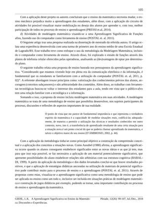 105
Com a aplicação deste projeto os autores concluíram que o ensino da matemática necessita mudar, o en-
sino mecânico prejudica muito a aprendizagem dos estudantes, além disso, com a aplicação do circuito de
atividades foi possível visualizar maior mobilização no desejo dos alunos por aprender e, com isso, melhor
participação de todos no processo de ensino e aprendizagem (PRESSI et.al, 2014).
d) Atividades de modelagem matemática visando-se a uma Aprendizagem Significativa de Funções
afins, fazendo uso do computador como ferramenta de ensino (POSTAL et. al, 2011).
O Seguinte artigo traz uma pesquisa realizada na dissertação de mestrado da referida autora. O artigo re-
lata uma experiência desenvolvida com uma turma de primeiro ano do ensino médio de uma Escola Estadual
de Lageado/RS. Esse trabalho teve como enfoque o uso da metodologia da Modelagem Matemática, incluin-
do o computador como ferramenta de ensino. Através disso, foi explorado o estudo de funções através dos
planos de telefonia celular oferecidos pelas operadoras, analisando as (des)vantagens de optar por determina-
do plano.
O seguinte trabalho relata uma proposta de ensino baseada nos pressupostos da aprendizagem significa-
tiva. “Considerando que estamos vivendo hoje em plena era da comunicação eletrônica e da informação, é
fundamental que os estudantes se familiarizem com a utilização do computador (POSTAL et. al, 2011, p.
02)”. A referente abordagem trouxe princípios como: valorização dos conhecimentos prévios dos alunos, an-
coragem (conceitos subçunsores) e não arbitrariedade dos conteúdos. Além disso, ao trabalhar com ferramen-
tas tecnológicas buscou-se voltar o interesse dos estudantes para a aula, tendo em vista que o público-alvo
tem uma relação familiar com a tecnológica e a informação.
Somando a isso, a proposta de ensino incluiu modelagem matemática em suas atividades. A modelagem
matemática se trata de uma metodologia de ensino que possibilita desenvolver, nos sujeitos participantes do
processo, discussões e reflexões de aspectos importantes de sua realidade.
O ponto de vista que me parece de fundamental importância e que representa o verdadeiro
espírito da matemática é a capacidade de modelar situações reais, codificá-las adequada-
mente, de maneira a permitir a utilização das técnicas e resultados conhecidos em outro
contexto, novo, isto é, a transferência de aprendizado resultante de uma certa situação para
a situação nova é um ponto crucial do que se poderia chamar aprendizado da matemática, e
talvez o objetivo maior do seu ensino (D’AMBROSIO, 2002, p. 44).
Com a aplicação da metodologia tinha-se como principal objetivo a construção da compreensão concei-
tual e a aplicação dos conceitos a situações novas. Como Ausubel (1980) afirma, a aprendizagem significati-
va ocorre quando os alunos conseguem estabelecer significados entre as novas ideias e as que já tem, mas
para que isso seja possível, se faz necessário a aplicação de um material potencialmente significativo, que
apresente possibilidades do aluno estabelecer relações não arbitrárias com sua estrutura cognitiva (BARAL-
DI, 1999). A partir da aplicação da metodologia e dos dados levantados conclui-se que houve resultados po-
sitivos, e que a aplicação de estratégias didáticas ancoradas na utilização de materiais de potencial significa-
tivo pode contribuir muito para o processo de ensino e a aprendizagem (POSTAL et. al, 2011). Através de
propostas como estas, visualiza-se a aprendizagem significativa como uma metodologia de ensino que pode
ser aplicada no ensino como um todo e, inclusive ser incluida em situações práticas de modelagem matemáti-
ca e construção de jogos didáticos por exemplo, podendo se tornar, uma importante contribuição no processo
de ensino e aprendizagem da matemática.
GIEHL, L.K. A Aprendizagem Significativa no Ensino da Matemáti-
ca: Discussões e Experiências.
Pleiade, 12(26): 99-107, Jul./Dez., 2018
 