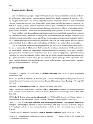 106
CONSIDERAÇÕES FINAIS
Com a realização dessa pesquisa foi possível visualizar que o ensino da matemática necessita ser discuti-
do. Ainda existe a noção de que a matemática é uma área imóvel e dotada estritamente de equações e cálcu-
los. Isso gera, muitas vezes, certa aversão por parte dos alunos, em que uma minoria se interessa e também
consegue compreender seus conceitos. A matemática possui grande importância no desenvolvimento do estu-
dante e do cidadão, a mesma apresenta elementos essenciais para o entendimento de diversas situações de
nosso dia a dia. Sendo assim, é de extrema importância que os professores utilizem metodologias que insti-
guem os alunos a aprender a matemática, que se sintam integrantes do processo de ensino e aprendizagem.
Nesse sentido, a teoria da aprendizagem significativa surge como possibilidade para melhorar esse cená-
rio. O objetivo do ensino é possibilitar a construção aos estudantes de modo que consigam ver significado na
ciência e no que aprenderam. Para isso, é sugerido que o ensino siga os princípios da aprendizagem significa-
tiva. A aprendizagem significativa tem como princípio a valorização dos conhecimentos prévios dos alunos,
a não centralidade do livro didático, a diversificação das atividades e a não arbitrariedade dos conteúdos.
Com as experiências relatadas nos artigos percebeu-se que usar os princípios da aprendizagem significa-
tiva não se trata de algo de difícil acesso. Ao levar situações cotidianas, trabalhar com atividades diversifica-
das abre-se vários caminhos que podem levam maior envolvimento dos estudantes e, com isso, a aprendiza-
gem significativa. Dessa forma, cabe ao professor fazer de sua prática pedagógica uma experiência contínua
como bem cita Mário Sérgio Cortela (2016), “Quem não tem dúvida, fica coberto de limo, de lodo, de mus-
go. E pedras que rolam não criam limo”, que nós professores sejamos pedras que rolam, e que a todo o mo-
mento estejamos dispostos a nos aperfeiçoarmos, a buscar melhorias para o processo de ensino e aprendiza-
gem, pois é isso que dá sentido à educação.
REFERÊNCIAS
AUSUBEL, D. P; NOVAK, J. D. e HANESIAN, H. Psicologia Educacional. Trad. Eva Nick. 2ª edição. Rio de Janeiro:
Interamericana, 1980.
ADADAN, E. IRVING, K. TRUNDLE, K. Exploring grade 11 students conceptual pathways of the particulate nature of
matter in the context of multirepresentational instruction. Journal of Research in Science Teaching, v. 47, n.8, p.1004-
1035, 2010.
BARALDI, I. M. Matemática na Escola: Que Ciências é esta? Bauru: Edusc, 1998.
BRASIL, Secretaria de Educação Média e Tecnológica. PCN+ Ensino Médio: orientações educacionais complementa-
res aos Parâmetros Curriculares Nacionais. Ciências da Natureza, Matemática e suas Tecnologias. Brasília: MEC, SEM-
TEC, 2002.
BRASIL, Lei de diretrizes e bases da educação nacional : Lei nº 9.394, de 20 de dezembro de 1996, que estabelece as
diretrizes e bases da educação nacional. – 11. ed. – Brasília : Câmara dos Deputados, Edições Câmara, 2015.
CAPPELLETTO, E. O Vê de Gowin conectando teoria e experimentação em Física Geral: Questões didáticas, me-
todológicas e epistemológicas relevantes ao processo. Porto Alegre, 2009. 297p. Dissertação de Mestrado – Programa
de Pós-Graduação em Ensino de Física Mestrado Acadêmico em Ensino de Física – Universidade Federal do Rio Gran-
de do Sul.
D’AMBROSIO, U. A Matemática nas Escolas. Educação Matemática em Revista. Ano 9, n. 11, p. 29- 33, 2002.
GIEHL, L.K. A Aprendizagem Significativa no Ensino da Matemáti-
ca: Discussões e Experiências.
Pleiade, 12(26): 99-107, Jul./Dez., 2018
 