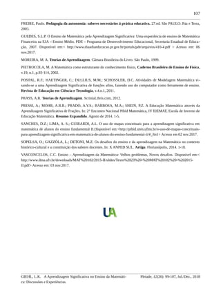 107
FREIRE, Paulo. Pedagogia da autonomia: saberes necessários à prática educativa. 27.ed. São PAULO: Paz e Terra,
2003.
GUEDES, S.L.P. O Ensino de Matemática pela Aprendizagem Significativa: Uma experiência de ensino de Matemática
Financeira na EJA – Ensino Médio. PDE – Programa de Desenvolvimento Educacional, Secretaria Estadual de Educa-
ção, 2007. Disponível em:< http://www.diaadiaeducacao.pr.gov.br/portals/pde/arquivos/410-4.pdf > Acesso em: 06
nov.2017.
MOREIRA, M. A. Teorias de Aprendizagem. Câmara Brasileira do Livro. São Paulo, 1999.
PIETROCOLA, M. A Matemática como estruturante do conhecimento físico, Caderno Brasileiro de Ensino de Física,
v.19, n.1, p.93-114, 2002.
POSTAL, R.F.; HAETINGER, C.; DULLIUS, M.M.; SCHOSSLER, D.C. Atividades de Modelagem Matemática vi-
sando-se a uma Aprendizagem Significativa de funções afins, fazendo uso do computador como ferramente de ensino.
Revista de Educação em Ciência e Tecnologia, v.4.n.1, 2011.
PRASS, A.R. Teorias de Aprendizagem. ScriniaLibris.com, 2012.
PRESSI, A.; MOHR, A.R.R.; PRADO, A.V.S.; BARBOSA, M.A.; SHEIN, P.Z. A Educação Matemática através da
Aprendizagem Significativa de Frações. In: 2° Encontro Nacional Pibid Matemática, IV EIEMAT, Escola de Inverno de
Educação Matemática. Resumo Expandido. Agosto de 2014. 1-5.
SANCHES, D.Z.; LIMA, A. S.; GUIRARDI, A.L. O uso de mapas conceituais para a aprendizagem significativa em
matemática de alunos do ensino fundamental II.Disponível em:<http://pibid.sites.ufms.br/o-uso-de-mapas-conceituais-
para-aprendizagem-significativa-em-matematica-de-alunos-do-ensino-fundamental-ii/#_ftn1> Acesso em 02 nov.2017.
SOPELSA, O.; GAZZÓLA, L.; DETONI, M.Z. Os desafios do ensino e da aprendizagem na Matemática no contexto
histórico-cultural e a constituição dos saberes docentes. In: X ANPED SUL. Artigo. Florianópolis, 2014. 1-18.
VASCONCELOS, C.C. Ensino – Aprendizagem da Matemática: Velhos problemas, Novos desafios. Disponível em:<
http://www.dma.ufv.br/downloads/MAT%20102/2015-II/slides/Texto%2023%20-%20MAT%20102%20-%202015-
II.pdf> Acesso em: 03 nov.2017.
GIEHL, L.K. A Aprendizagem Significativa no Ensino da Matemáti-
ca: Discussões e Experiências.
Pleiade, 12(26): 99-107, Jul./Dez., 2018
 