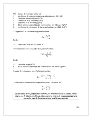 108
TRC tiempo de retención celular (d)
Y coeficiente de crecimiento bacteriano (oscila entre 0,4 y 0,8)
Q caudal de aguas residuales (m3/d)
So DQO inicial en el afluente (kg/m3)
S DQO final en el efluente (kg/m3)
X SSLM -sólidos suspendidos del licor mezclado- en el tanque (kg/m3)
Kd coeficiente de eliminación de bacterias (oscila entre 0,040 – 0,075)
La carga másica se calcula de la siguiente manera:
𝐶𝑚 =
𝑆𝑜 ∙ 𝑄
∀ ∙ 𝑋
Donde,
Cm carga másica (kg DQO/kg SSLM*d)
El tiempo de retención celular (en días), se estimará así:
𝑇𝑅𝐶 =
∀ ∙ 𝑋
𝑄𝑝 ∙ 𝑋𝑟
Donde,
Qp caudal de purga (m3/d)
Xr SSLM -sólidos suspendidos del licor mezclado- en el lodo (kg/m3)
El caudal de recirculación (en m3/d) se estimará así:
𝑄𝑟 =
(𝑄 ∙ 𝑋) − (𝑄𝑝 ∙ 𝑋𝑟)
𝑋𝑟 − 𝑋
La relación F/M (alimento/microorganismos) podrá calcularse, así:
𝐹
𝑀
=
𝑄 ∙ 𝑆𝑜
∀ ∙ 𝑋
Los valores de diseño, deben estar avalados por determinaciones en plantas piloto o
en pruebas de laboratorio. Nunca deben asumirse valores de rangos dados por una
normativa o por la literatura técnica, sin el debido sustento.
 