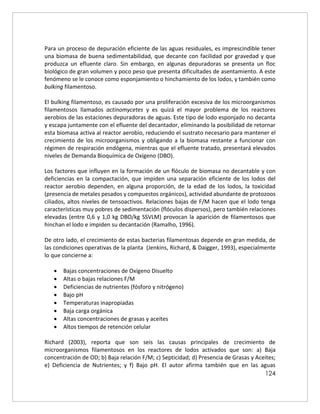 124
Para un proceso de depuración eficiente de las aguas residuales, es imprescindible tener
una biomasa de buena sedimentabilidad, que decante con facilidad por gravedad y que
produzca un efluente claro. Sin embargo, en algunas depuradoras se presenta un floc
biológico de gran volumen y poco peso que presenta dificultades de asentamiento. A este
fenómeno se le conoce como esponjamiento o hinchamiento de los lodos, y también como
bulking filamentoso.
El bulking filamentoso, es causado por una proliferación excesiva de los microorganismos
filamentosos llamados actinomycetes y es quizá el mayor problema de los reactores
aerobios de las estaciones depuradoras de aguas. Este tipo de lodo esponjado no decanta
y escapa juntamente con el efluente del decantador, eliminando la posibilidad de retornar
esta biomasa activa al reactor aerobio, reduciendo el sustrato necesario para mantener el
crecimiento de los microorganismos y obligando a la biomasa restante a funcionar con
régimen de respiración endógena, mientras que el efluente tratado, presentará elevados
niveles de Demanda Bioquímica de Oxígeno (DBO).
Los factores que influyen en la formación de un flóculo de biomasa no decantable y con
deficiencias en la compactación, que impiden una separación eficiente de los lodos del
reactor aerobio dependen, en alguna proporción, de la edad de los lodos, la toxicidad
(presencia de metales pesados y compuestos orgánicos), actividad abundante de protozoos
ciliados, altos niveles de tensoactivos. Relaciones bajas de F/M hacen que el lodo tenga
características muy pobres de sedimentación (flóculos dispersos), pero también relaciones
elevadas (entre 0,6 y 1,0 kg DBO/kg SSVLM) provocan la aparición de filamentosos que
hinchan el lodo e impiden su decantación (Ramalho, 1996).
De otro lado, el crecimiento de estas bacterias filamentosas depende en gran medida, de
las condiciones operativas de la planta (Jenkins, Richard, & Daigger, 1993), especialmente
lo que concierne a:
 Bajas concentraciones de Oxígeno Disuelto
 Altas o bajas relaciones F/M
 Deficiencias de nutrientes (fósforo y nitrógeno)
 Bajo pH
 Temperaturas inapropiadas
 Baja carga orgánica
 Altas concentraciones de grasas y aceites
 Altos tiempos de retención celular
Richard (2003), reporta que son seis las causas principales de crecimiento de
microorganismos filamentosos en los reactores de lodos activados que son: a) Baja
concentración de OD; b) Baja relación F/M; c) Septicidad; d) Presencia de Grasas y Aceites;
e) Deficiencia de Nutrientes; y f) Bajo pH. El autor afirma también que en las aguas
 