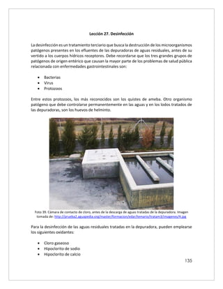 135
Lección 27. Desinfección
La desinfección es un tratamiento terciario que busca la destrucción de los microorganismos
patógenos presentes en los efluentes de las depuradoras de aguas residuales, antes de su
vertido a los cuerpos hídricos receptores. Debe recordarse que los tres grandes grupos de
patógenos de origen entérico que causan la mayor parte de los problemas de salud pública
relacionada con enfermedades gastrointestinales son:
 Bacterias
 Virus
 Protozoos
Entre estos protozoos, los más reconocidos son los quistes de ameba. Otro organismo
patógeno que debe controlarse permanentemente en las aguas y en los lodos tratados de
las depuradoras, son los huevos de helminto.
Foto 39. Cámara de contacto de cloro, antes de la descarga de aguas tratadas de la depuradora. Imagen
tomada de: http://prueba2.aguapedia.org/master/formacion/edar/temario/tratam3/imagenes/4.jpg
Para la desinfección de las aguas residuales tratadas en la depuradora, pueden emplearse
los siguientes oxidantes:
 Cloro gaseoso
 Hipoclorito de sodio
 Hipoclorito de calcio
 