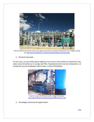 144
Foto 42. Sistema de ósmosis inversa para aguas de exceso de minería en Yanacocha, Perú. Imagen tomada
de: http://www.esacademic.com/pictures/eswiki/79/OsmosisInversa.jpg
 Filtración Avanzada
En este caso, se usan anillas planas plásticas con ranuras. Estas anillas se comprimen unas
sobre otras formando así el cuerpo del filtro. Dependiendo del nivel de compresión y el
tamaño de ranuras empleadas, habrá mayor o menor filtrabilidad.
Foto 43. Sistema de filtros de anillas. Imagen tomada de:
http://www.hideco.es/images/equipos/MARCILLA11111.jpg
 Tecnologías intensivas de regeneración
 