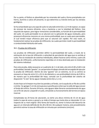 163
Por su parte, el fósforo es absorbido por los minerales del suelo y forma precipitados con
hierro, aluminio o calcio allí presente, lo que determina su tránsito lento por los estratos
geológicos.
Se ha comprobado que una capa de suelo no saturado entre 0,6 y 1,2 m de espesor, es capaz
de remover de manera eficiente, virus y bacterias y casi la totalidad del fósforo. Este
requisito de espesor, para lograr remociones considerables, es función de la permeabilidad
del suelo. Un suelo permeable no se saturará con la aplicación de aguas residuales, pero
provocará eficiencias menores en una misma profundidad, que un suelo poco permeable,
el cual tendrá mayor eficiencia pero que se saturará con rapidez. Por esta razón, es
fundamental realizar las pruebas de infiltración, las cuales permiten medir la permeabilidad
o conductividad hidráulica del suelo.
36.1. Pruebas de Infiltración
Las pruebas de infiltración permiten definir la permeabilidad del suelo, a través de la
estimación de la tasa de infiltración o velocidad de percolación del agua que es vertida al
suelo. Para la instalación de sistemas individuales, deben hacerse como mínimo, cuatro (4)
pruebas de infiltración, uniformemente repartidas en el área destinada para la instalación
del sistema individual.
Para esta prueba, debe excavarse un cuadrante de 1 m de lado y de entre 0,30 y 0,60 m de
profundidad, llamada “gaveta”, la cual permite el trabajo cómodo del encargado de ejecutar
la prueba de infiltración. Dentro de esta “gaveta” (en un extremo, no en su centro) se
excavará un hoyo de entre 0,1 y 0,3 m de diámetro y una profundidad mínima de 0,30 m,
de manera que la profundidad del hoyo, coincida con la profundidad del sistema de
disposición “in situ” de las aguas tratadas (entre 0,6 y 1,1 m).
A este hoyo se le limpian muy bien las paredes y el fondo, con la ayuda de un filo de cuchillo
o similar. Se agregan 5 cm de arena gruesa o gravilla para evitar que la caída del agua socave
el fondo del orificio. Durante 24 horas, este agujero debe llenarse constantemente de agua
con el fin de saturar y expandir el suelo, simulando su funcionamiento del terreno en época
invernal.
Completadas las 24 horas de saturación, se vierte una altura mínima de 15 cm de agua
(sobre la capa de arena o grava) y se mide el tiempo que tarda ésta en descender 2,5 cm
respecto de su nivel original. Otra forma de hacerlo es, tomar la lectura del descenso de
agua en un intervalo definido de 10, 20 o 30 min. De cualquier manera, este procedimiento
permitirá estimar la tasa de infiltración en minutos por centímetro (min/cm).
 